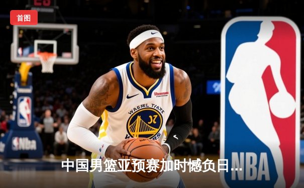 中国男篮亚预赛加时憾负日本，终结88年不败纪录