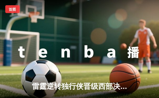 雷霆逆转独行侠晋级西部决赛，亚历山大34分率队上演惊天翻盘