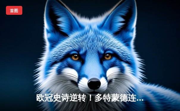 欧冠史诗逆转！多特蒙德连追三球绝杀巴黎，哈兰德独中两元创纪录