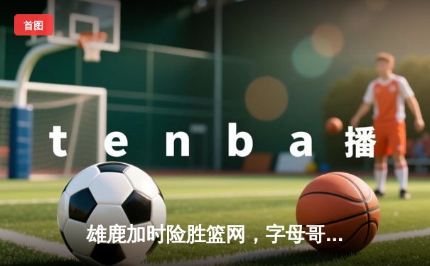 雄鹿加时险胜篮网，字母哥狂砍44分率队捍卫主场