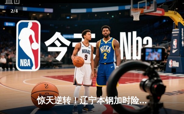 惊天逆转！辽宁本钢加时险胜广东宏远，赵继伟砍下33分创生涯新高 - 2